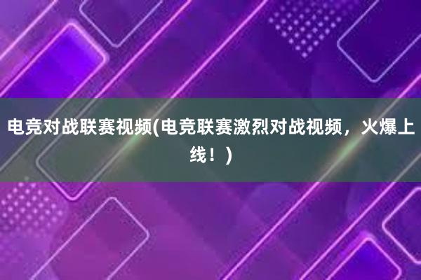 电竞对战联赛视频(电竞联赛激烈对战视频，火爆上线！)