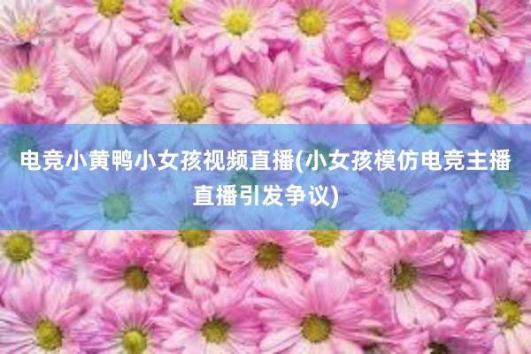 电竞小黄鸭小女孩视频直播(小女孩模仿电竞主播直播引发争议)