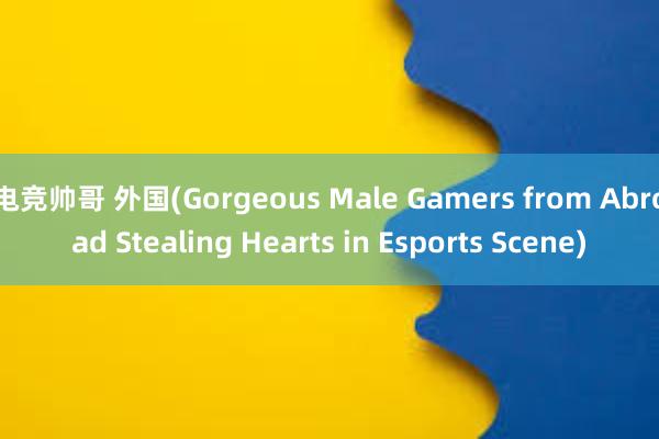 电竞帅哥 外国(Gorgeous Male Gamers from Abroad Stealing Hearts in Esports Scene)