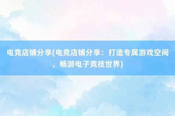 电竞店铺分享(电竞店铺分享：打造专属游戏空间，畅游电子竞技世界)