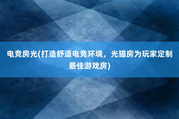 电竞房光(打造舒适电竞环境，光猫房为玩家定制最佳游戏房)