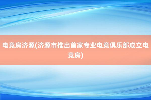 电竞房济源(济源市推出首家专业电竞俱乐部成立电竞房)