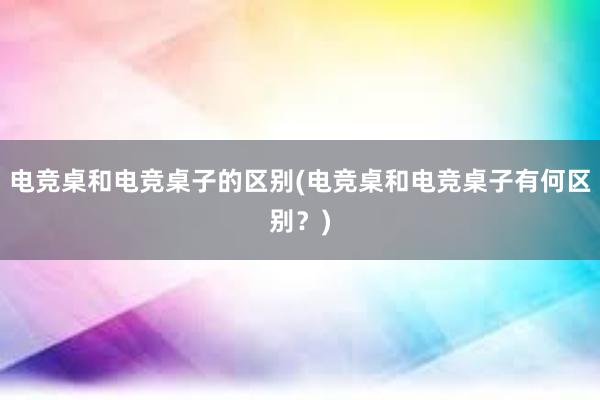 电竞桌和电竞桌子的区别(电竞桌和电竞桌子有何区别？)