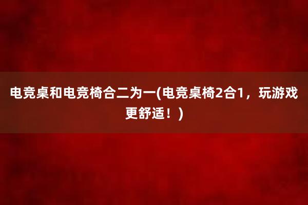 电竞桌和电竞椅合二为一(电竞桌椅2合1，玩游戏更舒适！)