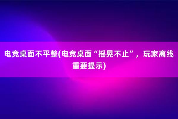 电竞桌面不平整(电竞桌面“摇晃不止”，玩家离线重要提示)