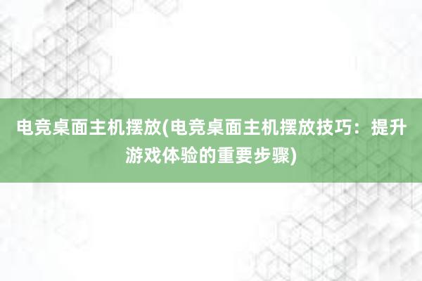 电竞桌面主机摆放(电竞桌面主机摆放技巧：提升游戏体验的重要步骤)