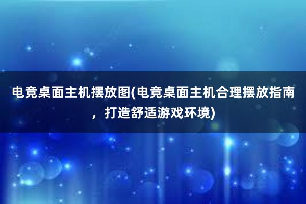 电竞桌面主机摆放图(电竞桌面主机合理摆放指南，打造舒适游戏环境)