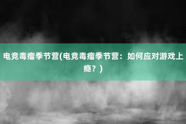 电竞毒瘤季节营(电竞毒瘤季节营：如何应对游戏上瘾？)