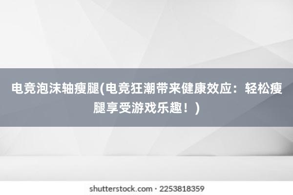 电竞泡沫轴瘦腿(电竞狂潮带来健康效应：轻松瘦腿享受游戏乐趣！)