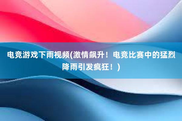 电竞游戏下雨视频(激情飙升！电竞比赛中的猛烈降雨引发疯狂！)