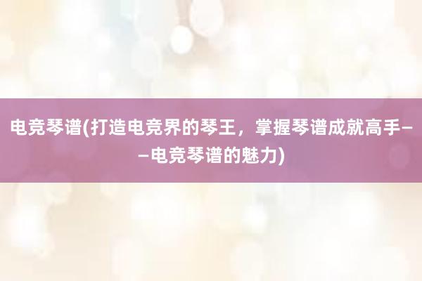 电竞琴谱(打造电竞界的琴王，掌握琴谱成就高手——电竞琴谱的魅力)