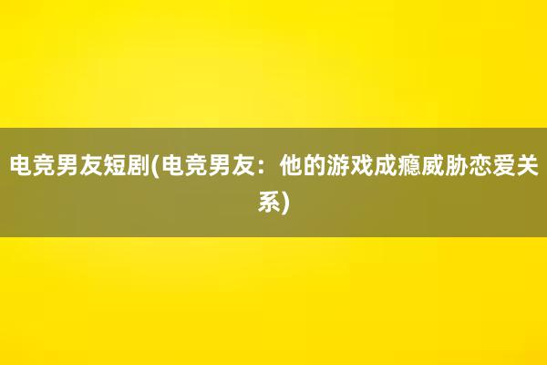 电竞男友短剧(电竞男友：他的游戏成瘾威胁恋爱关系)