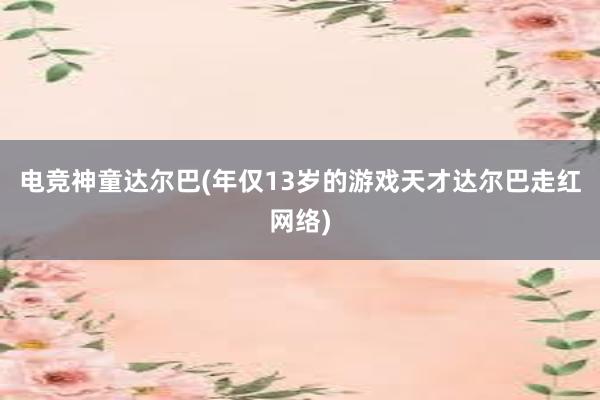 电竞神童达尔巴(年仅13岁的游戏天才达尔巴走红网络)