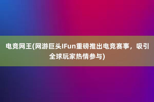 电竞网王(网游巨头IFun重磅推出电竞赛事，吸引全球玩家热情参与)