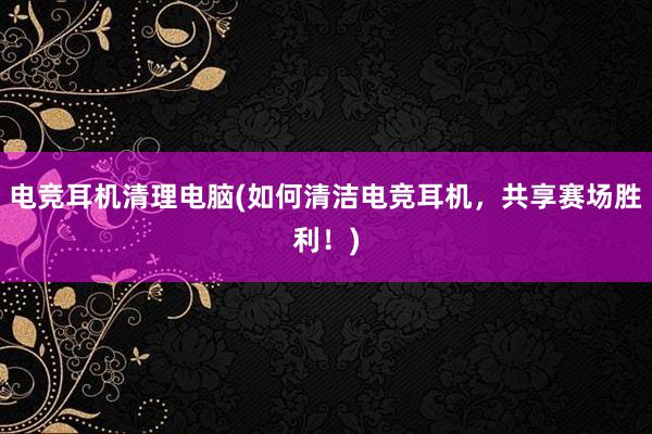 电竞耳机清理电脑(如何清洁电竞耳机，共享赛场胜利！)