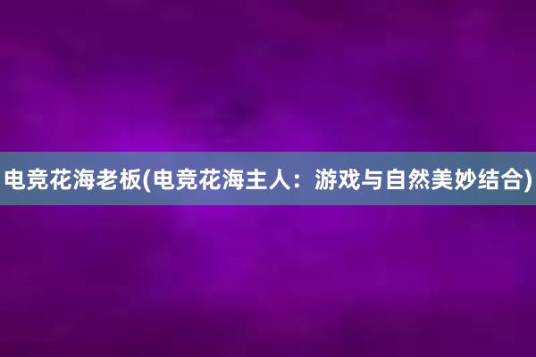 电竞花海老板(电竞花海主人：游戏与自然美妙结合)