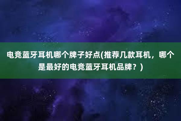 电竞蓝牙耳机哪个牌子好点(推荐几款耳机，哪个是最好的电竞蓝牙耳机品牌？)