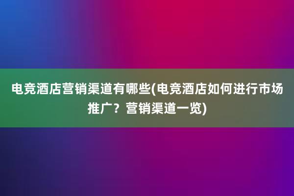 电竞酒店营销渠道有哪些(电竞酒店如何进行市场推广？营销渠道一览)