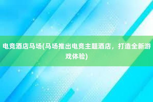 电竞酒店马场(马场推出电竞主题酒店，打造全新游戏体验)