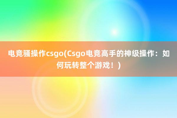 电竞骚操作csgo(Csgo电竞高手的神级操作：如何玩转整个游戏！)