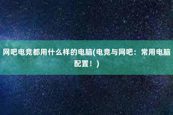 网吧电竞都用什么样的电脑(电竞与网吧：常用电脑配置！)