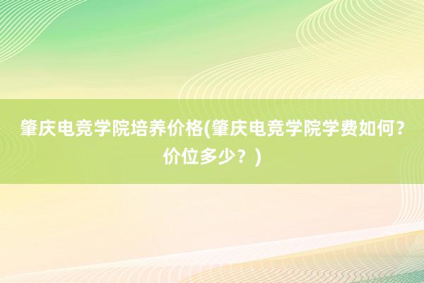 肇庆电竞学院培养价格(肇庆电竞学院学费如何？价位多少？)