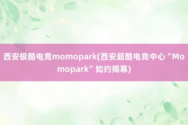 西安极酷电竞momopark(西安超酷电竞中心“Momopark”如约揭幕)