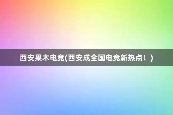 西安果木电竞(西安成全国电竞新热点！)