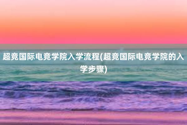 超竞国际电竞学院入学流程(超竞国际电竞学院的入学步骤)