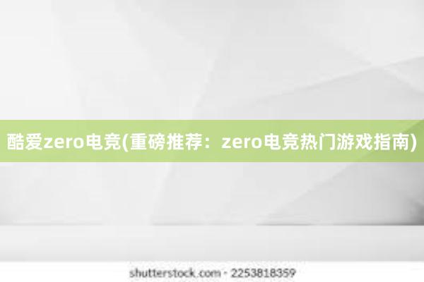 酷爱zero电竞(重磅推荐：zero电竞热门游戏指南)