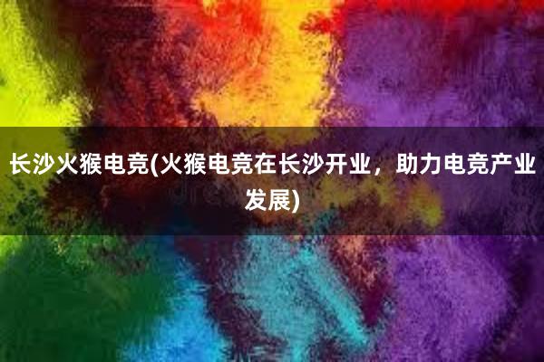 长沙火猴电竞(火猴电竞在长沙开业，助力电竞产业发展)