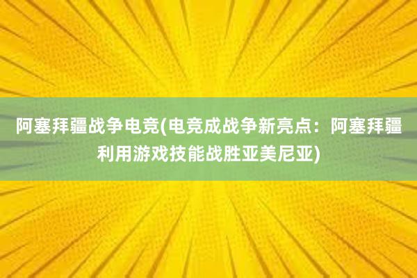 阿塞拜疆战争电竞(电竞成战争新亮点：阿塞拜疆利用游戏技能战胜亚美尼亚)