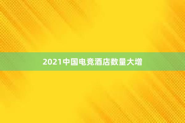 2021中国电竞酒店数量大增