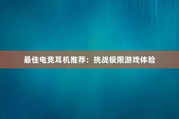 最佳电竞耳机推荐：挑战极限游戏体验