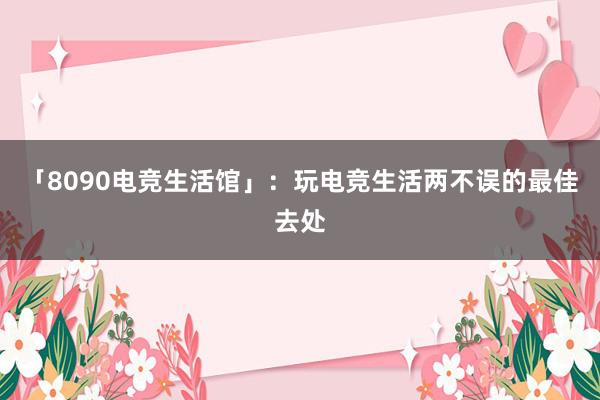 「8090电竞生活馆」：玩电竞生活两不误的最佳去处