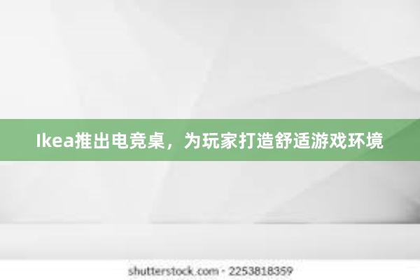 Ikea推出电竞桌，为玩家打造舒适游戏环境