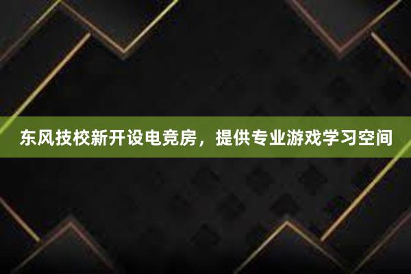 东风技校新开设电竞房，提供专业游戏学习空间