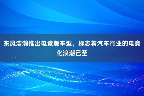 东风浩瀚推出电竞版车型，标志着汽车行业的电竞化浪潮已至