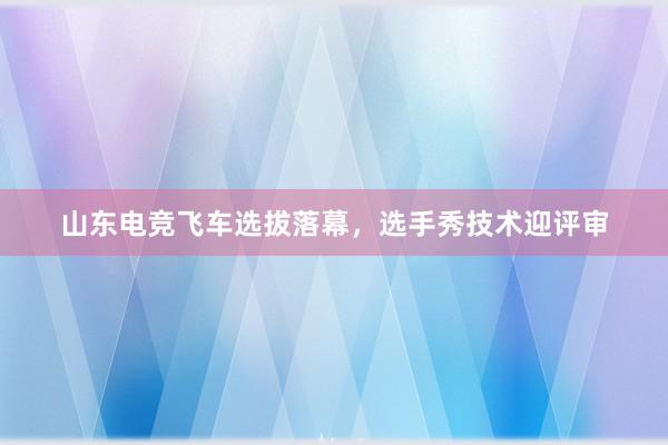 山东电竞飞车选拔落幕，选手秀技术迎评审