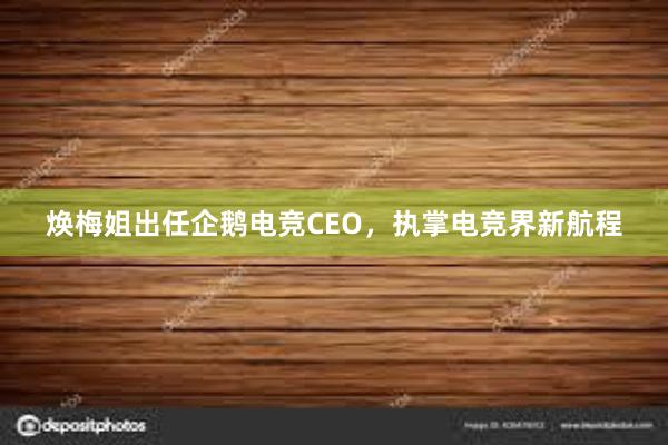 焕梅姐出任企鹅电竞CEO，执掌电竞界新航程