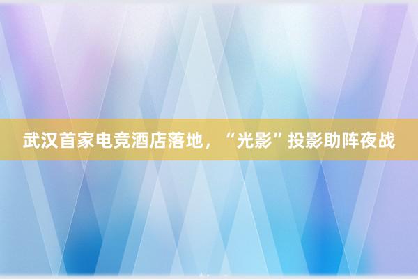 武汉首家电竞酒店落地，“光影”投影助阵夜战