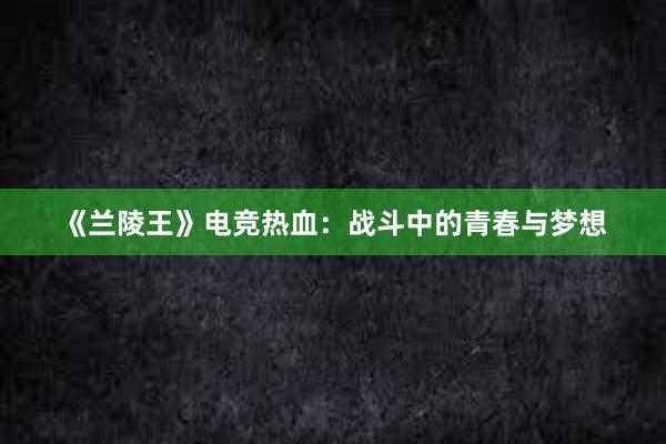 《兰陵王》电竞热血：战斗中的青春与梦想