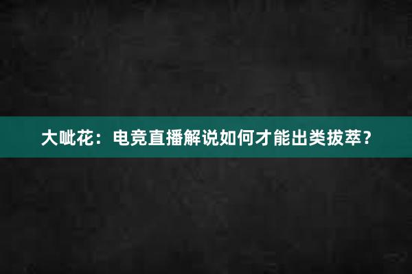 大呲花：电竞直播解说如何才能出类拔萃？