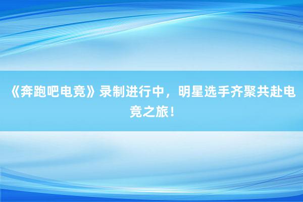 《奔跑吧电竞》录制进行中，明星选手齐聚共赴电竞之旅！