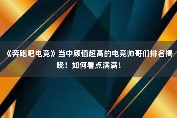 《奔跑吧电竞》当中颜值超高的电竞帅哥们排名揭晓！如何看点满满！