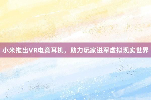 小米推出VR电竞耳机，助力玩家进军虚拟现实世界