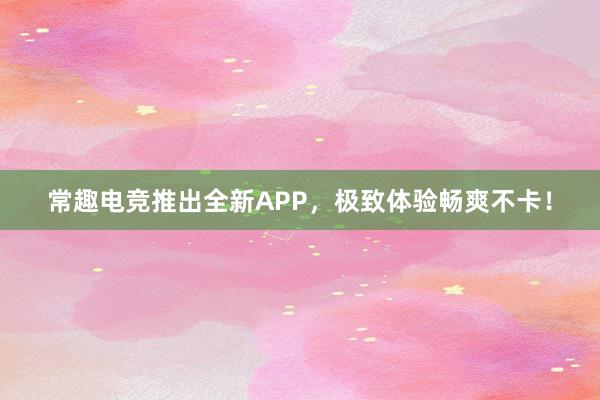 常趣电竞推出全新APP，极致体验畅爽不卡！