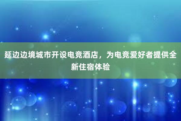 延边边境城市开设电竞酒店，为电竞爱好者提供全新住宿体验