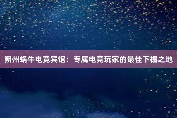 朔州蜗牛电竞宾馆：专属电竞玩家的最佳下榻之地