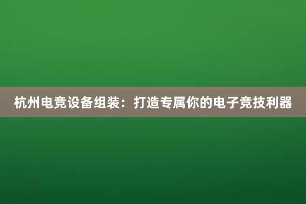 杭州电竞设备组装：打造专属你的电子竞技利器